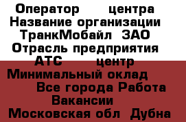 Оператор Call-центра › Название организации ­ ТранкМобайл, ЗАО › Отрасль предприятия ­ АТС, call-центр › Минимальный оклад ­ 30 000 - Все города Работа » Вакансии   . Московская обл.,Дубна г.